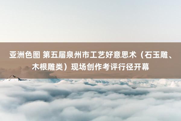 亚洲色图 第五届泉州市工艺好意思术（石玉雕、木根雕类）现场创作考评行径开幕