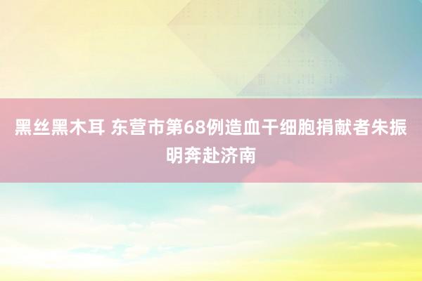 黑丝黑木耳 东营市第68例造血干细胞捐献者朱振明奔赴济南