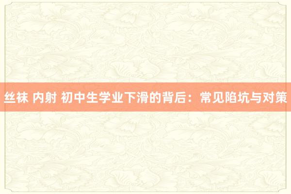 丝袜 内射 初中生学业下滑的背后：常见陷坑与对策