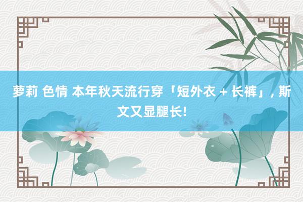 萝莉 色情 本年秋天流行穿「短外衣 + 长裤」， 斯文又显腿长!