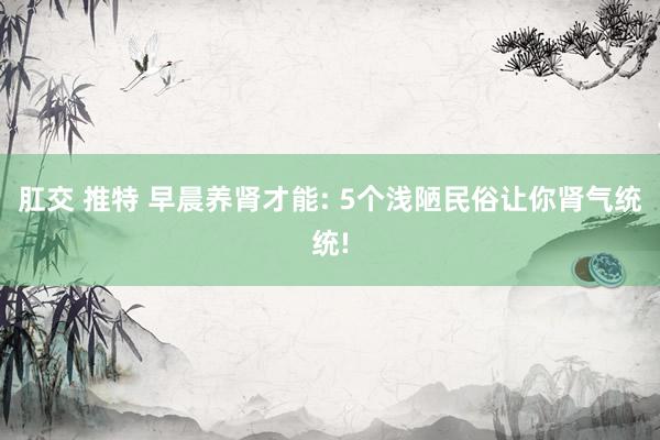 肛交 推特 早晨养肾才能: 5个浅陋民俗让你肾气统统!