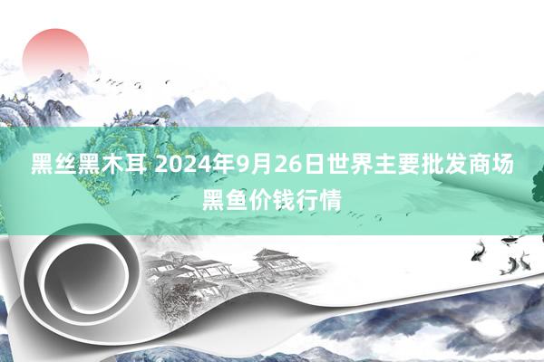 黑丝黑木耳 2024年9月26日世界主要批发商场黑鱼价钱行情