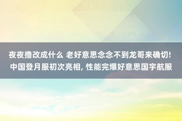 夜夜撸改成什么 老好意思念念不到龙哥来确切! 中国登月服初次亮相， 性能完爆好意思国宇航服