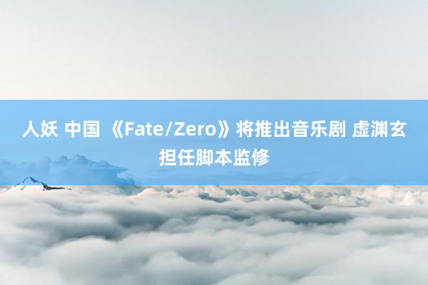 人妖 中国 《Fate/Zero》将推出音乐剧 虚渊玄担任脚本监修