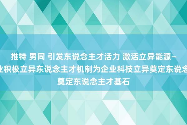 推特 男同 引发东说念主才活力 激活立异能源——以岭药业积极立异东说念主才机制为企业科技立异奠定东说念主才基石
