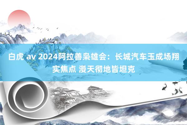 白虎 av 2024阿拉善枭雄会：长城汽车玉成场翔实焦点 漫天彻地皆坦克