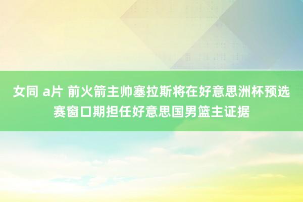 女同 a片 前火箭主帅塞拉斯将在好意思洲杯预选赛窗口期担任好意思国男篮主证据