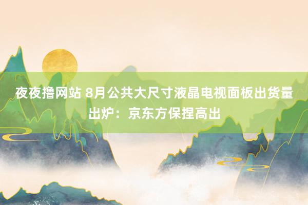 夜夜撸网站 8月公共大尺寸液晶电视面板出货量出炉：京东方保捏高出