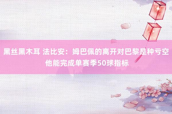 黑丝黑木耳 法比安：姆巴佩的离开对巴黎是种亏空 他能完成单赛季50球指标