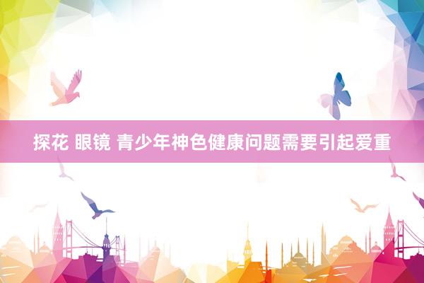 探花 眼镜 青少年神色健康问题需要引起爱重