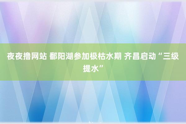 夜夜撸网站 鄱阳湖参加极枯水期 齐昌启动“三级提水”