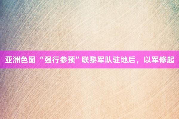 亚洲色图 “强行参预”联黎军队驻地后，以军修起