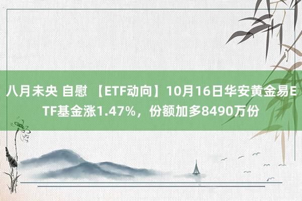 八月未央 自慰 【ETF动向】10月16日华安黄金易ETF基金涨1.47%，份额加多8490万份