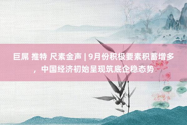 巨屌 推特 尺素金声 | 9月份积极要素积蓄增多，中国经济初始呈现筑底企稳态势