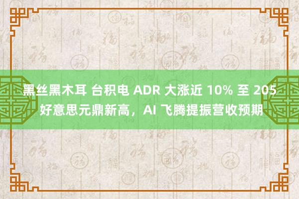 黑丝黑木耳 台积电 ADR 大涨近 10% 至 205 好意思元鼎新高，AI 飞腾提振营收预期