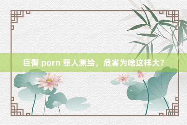 巨臀 porn 罪人测绘，危害为啥这样大？