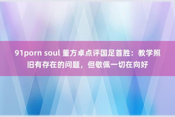 91porn soul 董方卓点评国足首胜：教学照旧有存在的问题，但敬佩一切在向好