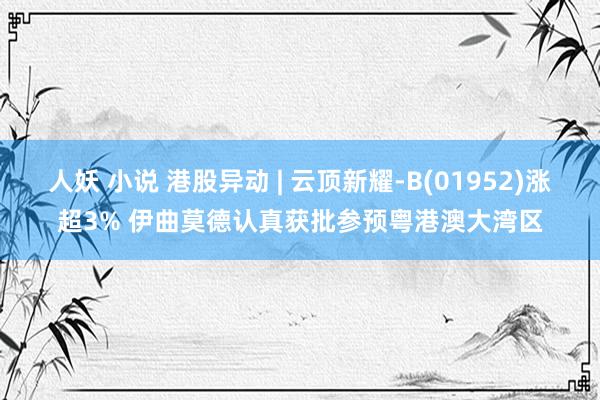 人妖 小说 港股异动 | 云顶新耀-B(01952)涨超3% 伊曲莫德认真获批参预粤港澳大湾区