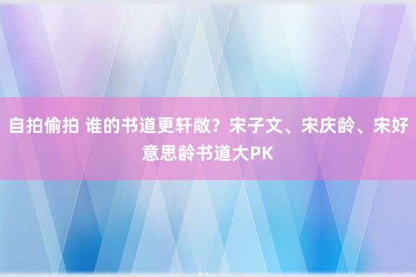 自拍偷拍 谁的书道更轩敞？宋子文、宋庆龄、宋好意思龄书道大PK