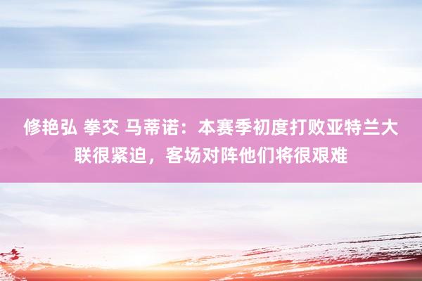 修艳弘 拳交 马蒂诺：本赛季初度打败亚特兰大联很紧迫，客场对阵他们将很艰难