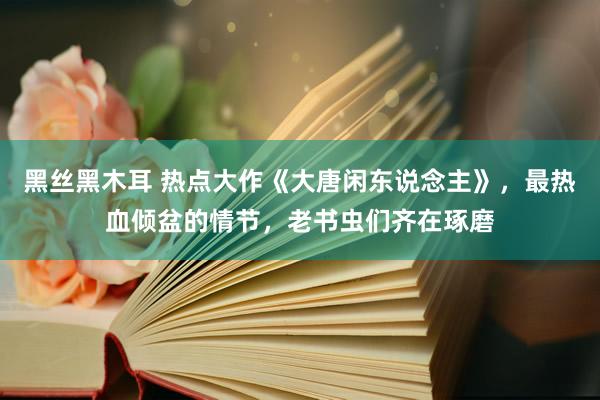 黑丝黑木耳 热点大作《大唐闲东说念主》，最热血倾盆的情节，老书虫们齐在琢磨
