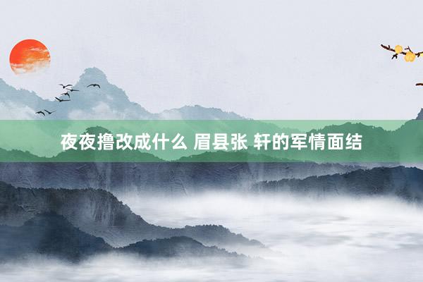夜夜撸改成什么 眉县张 轩的军情面结