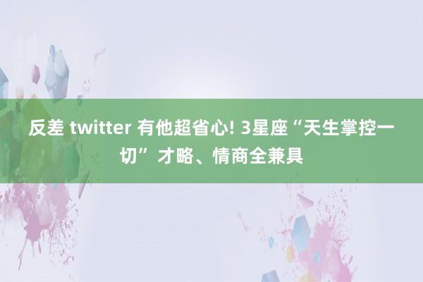 反差 twitter 有他超省心! 3星座“天生掌控一切” 才略、情商全兼具
