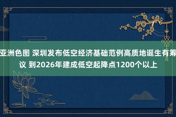 亚洲色图 深圳发布低空经济基础范例高质地诞生有筹议 到2026年建成低空起降点1200个以上