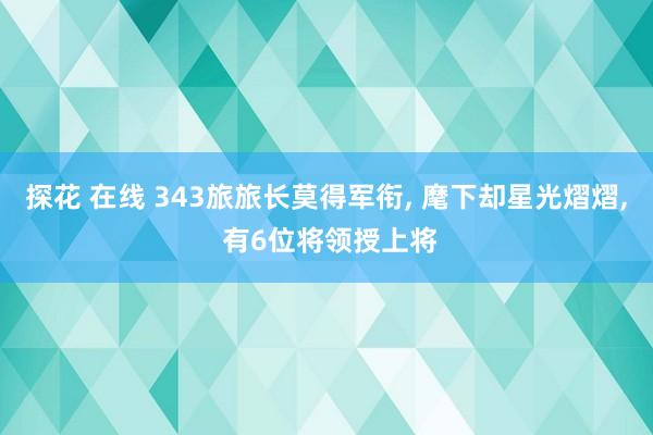 探花 在线 343旅旅长莫得军衔， 麾下却星光熠熠， 有6位将领授上将