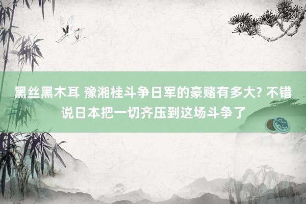 黑丝黑木耳 豫湘桂斗争日军的豪赌有多大? 不错说日本把一切齐压到这场斗争了