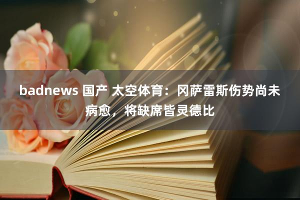 badnews 国产 太空体育：冈萨雷斯伤势尚未病愈，将缺席皆灵德比