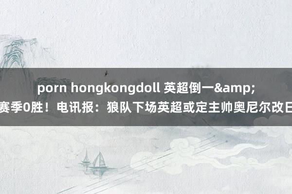 porn hongkongdoll 英超倒一&赛季0胜！电讯报：狼队下场英超或定主帅奥尼尔改日