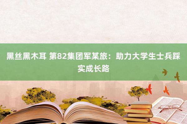 黑丝黑木耳 第82集团军某旅：助力大学生士兵踩实成长路