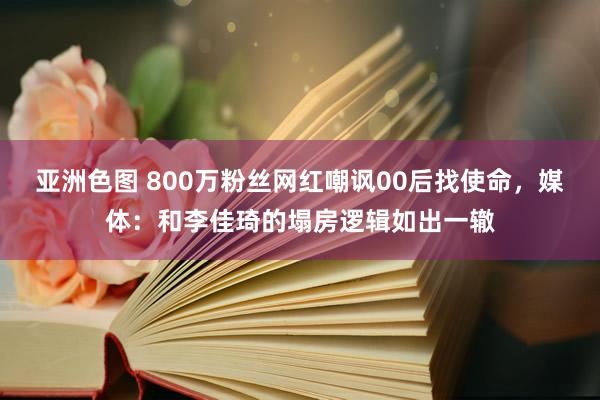 亚洲色图 800万粉丝网红嘲讽00后找使命，媒体：和李佳琦的塌房逻辑如出一辙