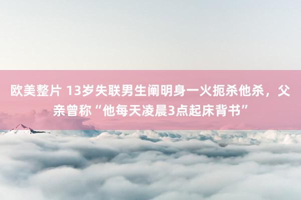 欧美整片 13岁失联男生阐明身一火扼杀他杀，父亲曾称“他每天凌晨3点起床背书”