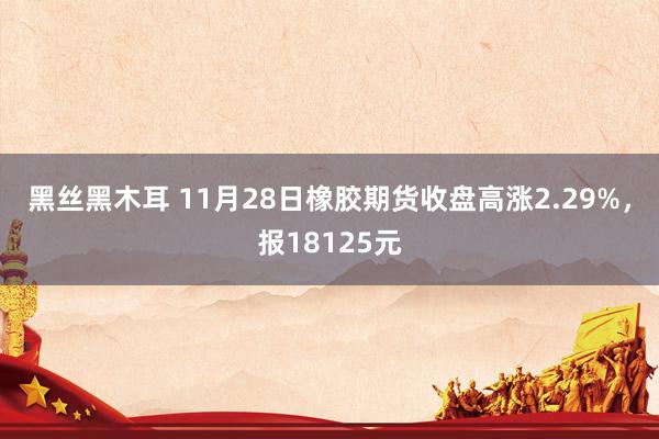 黑丝黑木耳 11月28日橡胶期货收盘高涨2.29%，报18125元