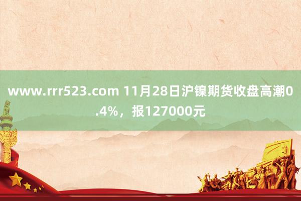 www.rrr523.com 11月28日沪镍期货收盘高潮0.4%，报127000元