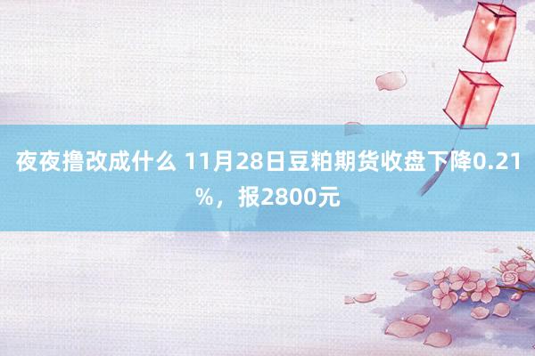 夜夜撸改成什么 11月28日豆粕期货收盘下降0.21%，报2800元
