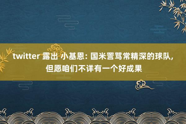 twitter 露出 小基恩: 国米詈骂常精深的球队， 但愿咱们不详有一个好成果