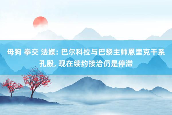 母狗 拳交 法媒: 巴尔科拉与巴黎主帅恩里克干系孔殷， 现在续约接洽仍是停滞
