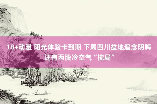 18+动漫 阳光体验卡到期 下周四川盆地追念阴晦 还有两股冷空气“搅局”