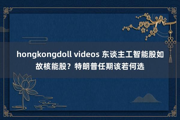 hongkongdoll videos 东谈主工智能股如故核能股？特朗普任期该若何选