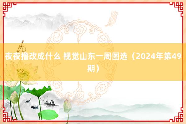 夜夜撸改成什么 视觉山东一周图选（2024年第49期）