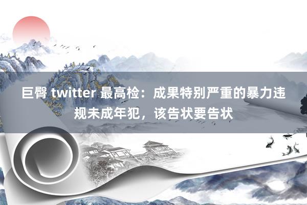 巨臀 twitter 最高检：成果特别严重的暴力违规未成年犯，该告状要告状