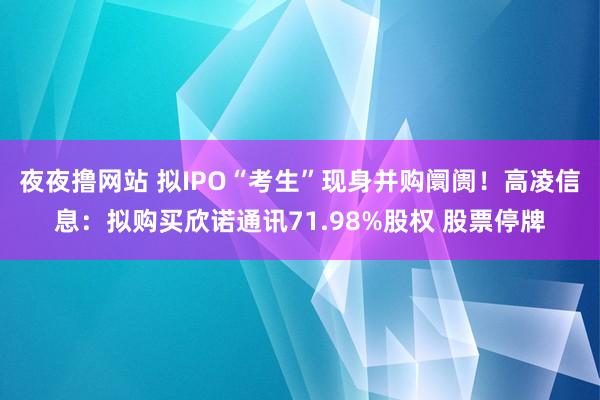 夜夜撸网站 拟IPO“考生”现身并购阛阓！高凌信息：拟购买欣诺通讯71.98%股权 股票停牌