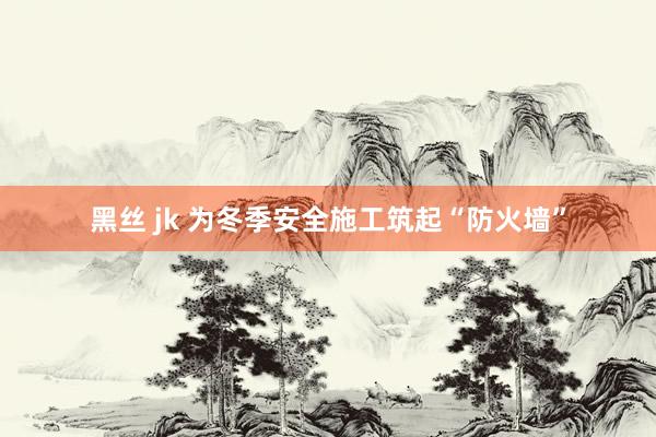 黑丝 jk 为冬季安全施工筑起“防火墙”