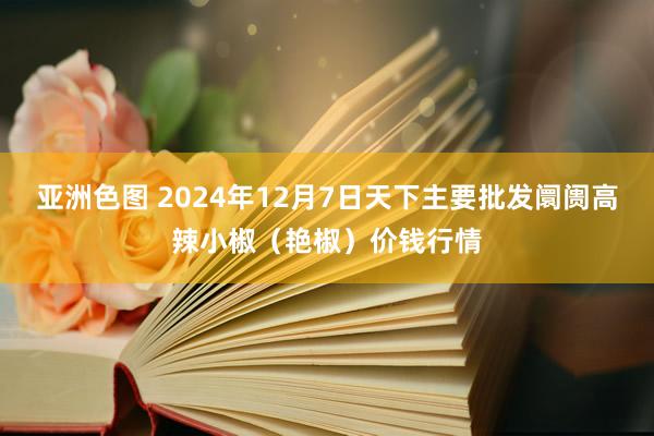 亚洲色图 2024年12月7日天下主要批发阛阓高辣小椒（艳椒）价钱行情