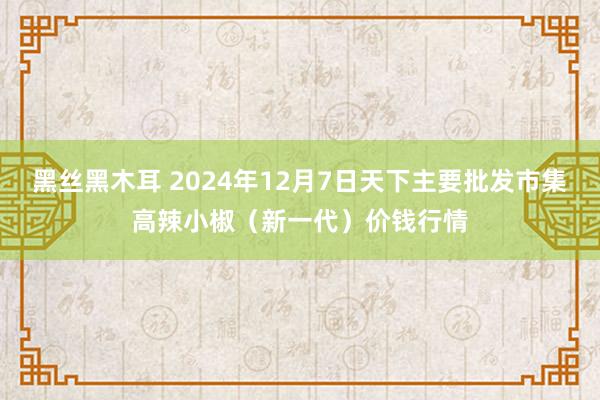 黑丝黑木耳 2024年12月7日天下主要批发市集高辣小椒（新一代）价钱行情