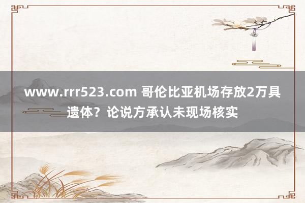 www.rrr523.com 哥伦比亚机场存放2万具遗体？论说方承认未现场核实