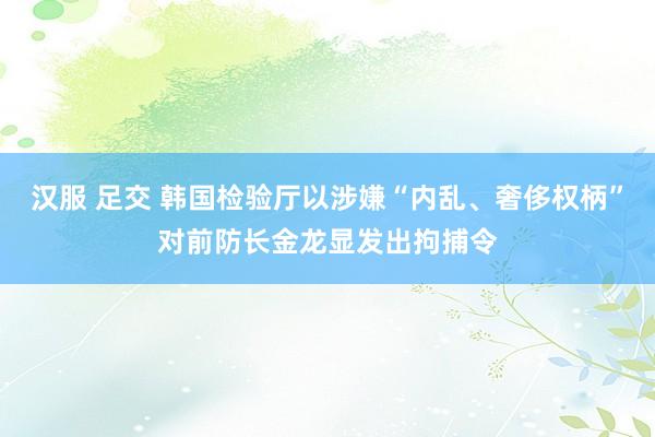 汉服 足交 韩国检验厅以涉嫌“内乱、奢侈权柄”对前防长金龙显发出拘捕令
